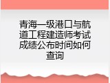 青海一级港口与航道工程建造师考试成绩公布时间如何查询