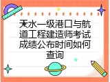 天水一级港口与航道工程建造师考试成绩公布时间如何查询