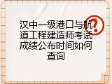 汉中一级港口与航道工程建造师考试成绩公布时间如何查询