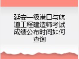 延安一级港口与航道工程建造师考试成绩公布时间如何查询