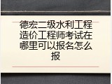 德宏二级水利工程造价工程师考试在哪里可以报名怎么报