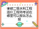 安顺二级水利工程造价工程师考试在哪里可以报名怎么报