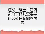 遵义一级土木建筑造价工程师需要学什么科目呢哪些内容