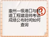惠州一级港口与航道工程建造师考试成绩公布时间如何查询