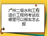 广州二级水利工程造价工程师考试在哪里可以报名怎么报