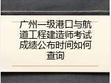 广州一级港口与航道工程建造师考试成绩公布时间如何查询