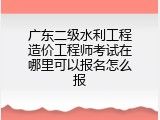广东二级水利工程造价工程师考试在哪里可以报名怎么报