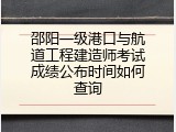 邵阳一级港口与航道工程建造师考试成绩公布时间如何查询
