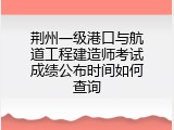 荆州一级港口与航道工程建造师考试成绩公布时间如何查询