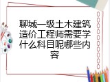聊城一级土木建筑造价工程师需要学什么科目呢哪些内容