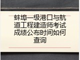 蚌埠一级港口与航道工程建造师考试成绩公布时间如何查询