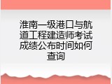 淮南一级港口与航道工程建造师考试成绩公布时间如何查询