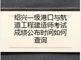 绍兴一级港口与航道工程建造师考试成绩公布时间如何查询