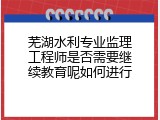 芜湖水利专业监理工程师是否需要继续教育呢如何进行