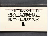 锦州二级水利工程造价工程师考试在哪里可以报名怎么报