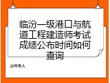 临汾一级港口与航道工程建造师考试成绩公布时间如何查询