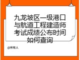 九龙坡区一级港口与航道工程建造师考试成绩公布时间如何查询