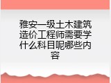 雅安一级土木建筑造价工程师需要学什么科目呢哪些内容