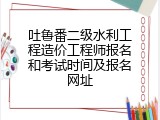 吐鲁番二级水利工程造价工程师报名和考试时间及报名网址