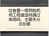 吐鲁番一级民航机场工程建造师通过率高吗，主要失分点在哪