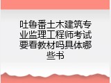 吐鲁番土木建筑专业监理工程师考试要看教材吗具体哪些书