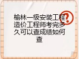 榆林一级安装工程造价工程师考完多久可以查成绩如何查