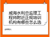 威海水利总监理工程师附近正规培训机构有哪些怎么选