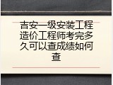 吉安一级安装工程造价工程师考完多久可以查成绩如何查