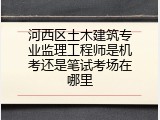 河西区土木建筑专业监理工程师是机考还是笔试考场在哪里