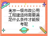 北京一级市政公用工程建造师需要满足什么条件才能报考呢