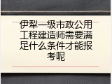 伊犁一级市政公用工程建造师需要满足什么条件才能报考呢