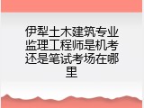 伊犁土木建筑专业监理工程师是机考还是笔试考场在哪里