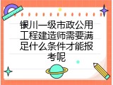 银川一级市政公用工程建造师需要满足什么条件才能报考呢