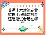 普洱土木建筑专业监理工程师是机考还是笔试考场在哪里