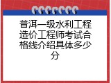 普洱一级水利工程造价工程师考试合格线介绍具体多少分