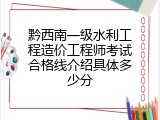 黔西南一级水利工程造价工程师考试合格线介绍具体多少分