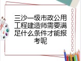 三沙一级市政公用工程建造师需要满足什么条件才能报考呢