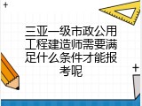三亚一级市政公用工程建造师需要满足什么条件才能报考呢