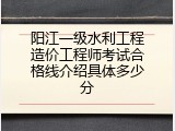 阳江一级水利工程造价工程师考试合格线介绍具体多少分