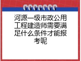 河源一级市政公用工程建造师需要满足什么条件才能报考呢