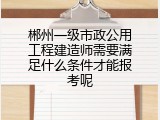 郴州一级市政公用工程建造师需要满足什么条件才能报考呢