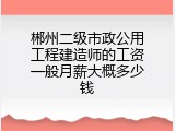 郴州二级市政公用工程建造师的工资一般月薪大概多少钱