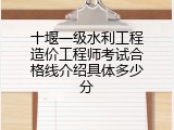 十堰一级水利工程造价工程师考试合格线介绍具体多少分