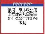 漯河一级市政公用工程建造师需要满足什么条件才能报考呢