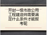 开封一级市政公用工程建造师需要满足什么条件才能报考呢