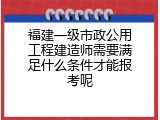 福建一级市政公用工程建造师需要满足什么条件才能报考呢