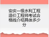 安庆一级水利工程造价工程师考试合格线介绍具体多少分