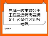 白城一级市政公用工程建造师需要满足什么条件才能报考呢
