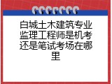 白城土木建筑专业监理工程师是机考还是笔试考场在哪里