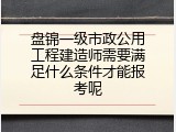 盘锦一级市政公用工程建造师需要满足什么条件才能报考呢